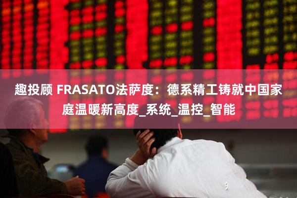 趣投顾 FRASATO法萨度：德系精工铸就中国家庭温暖新高度_系统_温控_智能