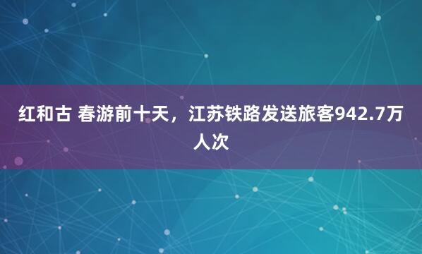 红和古 春游前十天，江苏铁路发送旅客942.7万人次