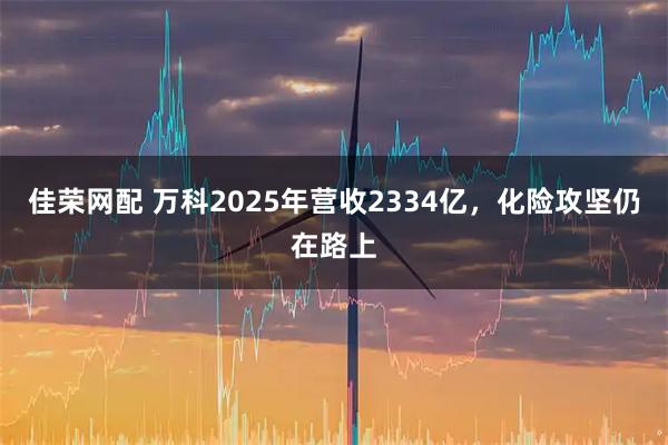 佳荣网配 万科2025年营收2334亿，化险攻坚仍在路上