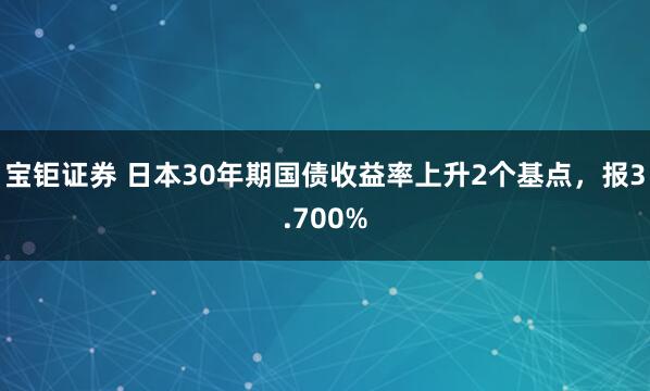 宝钜证券 日本30年期国债收益率上升2个基点，报3.700%