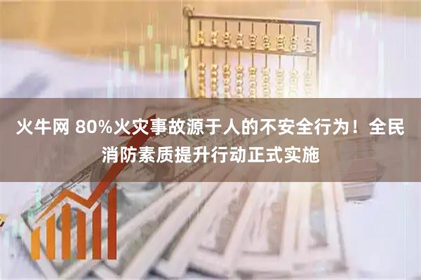 火牛网 80%火灾事故源于人的不安全行为!全民消防素质提升行动正式实施