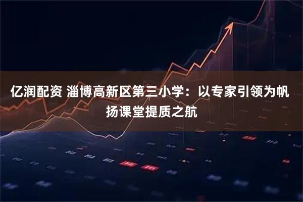 亿润配资 淄博高新区第三小学:以专家引领为帆 扬课堂提质之航