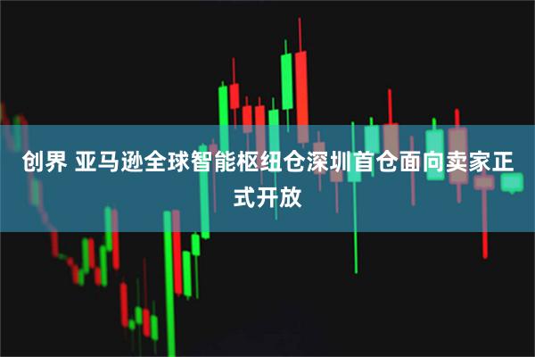 创界 亚马逊全球智能枢纽仓深圳首仓面向卖家正式开放