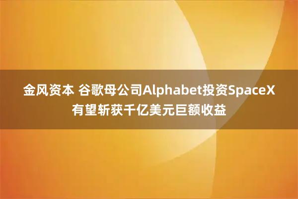 金风资本 谷歌母公司Alphabet投资SpaceX有望斩获千亿美元巨额收益