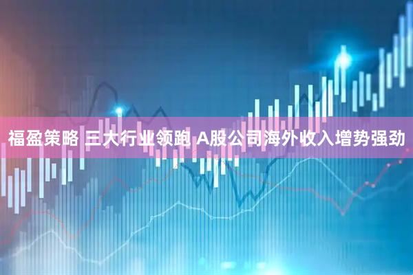福盈策略 三大行业领跑 A股公司海外收入增势强劲
